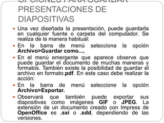 OPCIONES PARA GUARDAR
PRESENTACIONES DE
DIAPOSITIVAS
 Una vez diseñada la presentación, puede guardarla
en cualquier fuente o carpeta del computador. Se
realiza de la manera habitual:
 En la barra de menú selecciona la opción
Archivo>Guardar como...,
 En el menú emergente que aparece observe que
puede guardar el documento de muchas maneras y
formatos. También existe la posibilidad de guardar el
archivo en formato.pdf. En este caso debe realizar la
acción:
 En la barra de menú seleccione la opción
Archivo>Exportar.
 Observará que también puede exportar sus
diapositivas como imágenes GIF o JPEG. La
extensión de un documento creado con Impress de
OpenOffice es .sxi o .sdd, dependiendo de las
versiones.
 