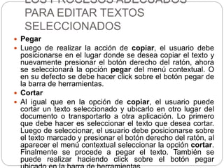 LOS PROCESOS ADECUADOS
PARA EDITAR TEXTOS
SELECCIONADOS
 Pegar
 Luego de realizar la acción de copiar, el usuario debe
posicionarse en el lugar donde se desea copiar el texto y
nuevamente presionar el botón derecho del ratón, ahora
se seleccionará la opción pegar del menú contextual. O
en su defecto se debe hacer click sobre el botón pegar de
la barra de herramientas.
 Cortar
 Al igual que en la opción de copiar, el usuario puede
cortar un texto seleccionado y ubicarlo en otro lugar del
documento o transportarlo a otra aplicación. Lo primero
que debe hacer es seleccionar el texto que desea cortar.
Luego de seleccionar, el usuario debe posicionarse sobre
el texto marcado y presionar el botón derecho del ratón, al
aparecer el menú contextual seleccionar la opción cortar.
Finalmente se procede a pegar el texto. También se
puede realizar haciendo click sobre el botón pegar
 