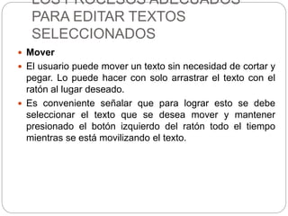 LOS PROCESOS ADECUADOS
PARA EDITAR TEXTOS
SELECCIONADOS
 Mover
 El usuario puede mover un texto sin necesidad de cortar y
pegar. Lo puede hacer con solo arrastrar el texto con el
ratón al lugar deseado.
 Es conveniente señalar que para lograr esto se debe
seleccionar el texto que se desea mover y mantener
presionado el botón izquierdo del ratón todo el tiempo
mientras se está movilizando el texto.
 