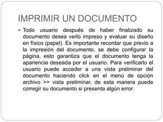 IMPRIMIR UN DOCUMENTO
 Todo usuario después de haber finalizado su
documento desea verlo impreso y evaluar su diseño
en físico (papel). Es importante recordar que previo a
la impresión del documento, se debe configurar la
página, esto garantiza que el documento tenga la
apariencia deseada por el usuario. Para verificarlo el
usuario puede acceder a una vista preliminar del
documento haciendo click en el menú de opción
archivo >> vista preliminar, de esta manera puede
corregir su documento si presenta algún error.
 
