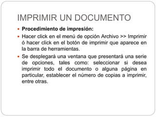 IMPRIMIR UN DOCUMENTO
 Procedimiento de impresión:
 Hacer click en el menú de opción Archivo >> Imprimir
ó hacer click en el botón de imprimir que aparece en
la barra de herramientas.
 Se desplegará una ventana que presentará una serie
de opciones, tales como: seleccionar si desea
imprimir todo el documento o alguna página en
particular, establecer el número de copias a imprimir,
entre otras.
 