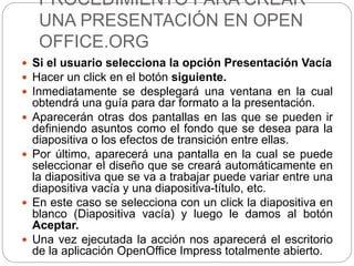 PROCEDIMIENTO PARA CREAR
UNA PRESENTACIÓN EN OPEN
OFFICE.ORG
 Si el usuario selecciona la opción Presentación Vacía
 Hacer un click en el botón siguiente.
 Inmediatamente se desplegará una ventana en la cual
obtendrá una guía para dar formato a la presentación.
 Aparecerán otras dos pantallas en las que se pueden ir
definiendo asuntos como el fondo que se desea para la
diapositiva o los efectos de transición entre ellas.
 Por último, aparecerá una pantalla en la cual se puede
seleccionar el diseño que se creará automáticamente en
la diapositiva que se va a trabajar puede variar entre una
diapositiva vacía y una diapositiva-título, etc.
 En este caso se selecciona con un click la diapositiva en
blanco (Diapositiva vacía) y luego le damos al botón
Aceptar.
 Una vez ejecutada la acción nos aparecerá el escritorio
de la aplicación OpenOffice Impress totalmente abierto.
 