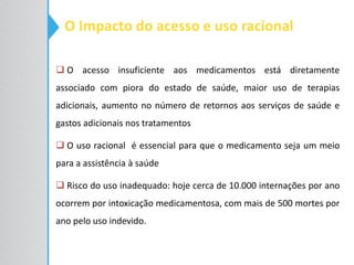 O Impacto do acesso e uso racional
 O acesso insuficiente aos medicamentos está diretamente
associado com piora do estado de saúde, maior uso de terapias
adicionais, aumento no número de retornos aos serviços de saúde e
gastos adicionais nos tratamentos
 O uso racional é essencial para que o medicamento seja um meio
para a assistência à saúde
 Risco do uso inadequado: hoje cerca de 10.000 internações por ano
ocorrem por intoxicação medicamentosa, com mais de 500 mortes por
ano pelo uso indevido.
 