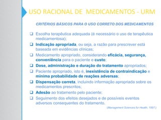 CRITÉRIOS BÁSICOS PARA O USO CORRETO DOS MEDICAMENTOS
 Escolha terapêutica adequada (é necessário o uso de terapêutica
medicamentosa);
 Indicação apropriada, ou seja, a razão para prescrever está
baseada em evidências clínicas;
 Medicamento apropriado, considerando eficácia, segurança,
conveniência para o paciente e custo;
 Dose, administração e duração do tratamento apropriados;
 Paciente apropriado, isto é, inexistência de contraindicação e
mínima probabilidade de reações adversas;
 Dispensação correta, incluindo informação apropriada sobre os
medicamentos prescritos;
 Adesão ao tratamento pelo paciente;
 Seguimento dos efeitos desejados e de possíveis eventos
adversos consequentes do tratamento.
(Management Sciences for Health, 1997.)
USO RACIONAL DE MEDICAMENTOS - URM
 