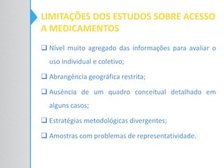 LIMITAÇÕES DOS ESTUDOS SOBRE ACESSO
A MEDICAMENTOS
 Nível muito agregado das informações para avaliar o
uso individual e coletivo;
 Abrangência geográfica restrita;
 Ausência de um quadro conceitual detalhado em
alguns casos;
 Estratégias metodológicas divergentes;
 Amostras com problemas de representatividade.
 