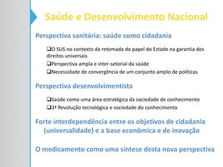 Perspectiva sanitária: saúde como cidadania
O SUS no contexto da retomada do papel do Estado na garantia dos
direitos universais
Perspectiva ampla e inter-setorial da saúde
Necessidade de convergência de um conjunto amplo de políticas
Perspectiva desenvolvimentista
Saúde como uma área estratégica da sociedade de conhecimento
3ª Revolução tecnológica e sociedade do conhecimento
Forte interdependência entre os objetivos de cidadania
(universalidade) e a base econômica e de inovação
O medicamento como uma síntese desta nova perspectiva
Saúde e Desenvolvimento Nacional
 