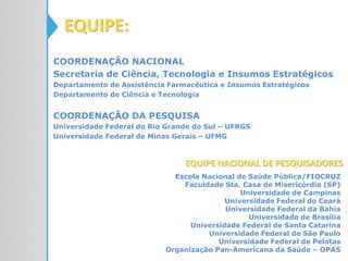 EQUIPE:
COORDENAÇÃO NACIONAL
Secretaria de Ciência, Tecnologia e Insumos Estratégicos
Departamento de Assistência Farmacêutica e Insumos Estratégicos
Departamento de Ciência e Tecnologia
COORDENAÇÃO DA PESQUISA
Universidade Federal do Rio Grande do Sul – UFRGS
Universidade Federal de Minas Gerais – UFMG
Escola Nacional de Saúde Pública/FIOCRUZ
Faculdade Sta. Casa de Misericórdia (SP)
Universidade de Campinas
Universidade Federal do Ceará
Universidade Federal da Bahia
Universidade de Brasília
Universidade Federal de Santa Catarina
Universidade Federal de São Paulo
Universidade Federal de Pelotas
Organização Pan-Americana da Saúde – OPAS
EQUIPE NACIONAL DE PESQUISADORES
 