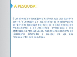 A PESQUISA:
É um estudo de abrangência nacional, que visa avaliar o
acesso, a utilização e o uso racional de medicamentos
por parte da população brasileira; as Políticas Públicas de
Medicamentos e de Assistência Farmacêutica e sua
efetivação na Atenção Básica, mediante fornecimento de
indicadores detalhados e precisos do uso dos
medicamentos pela população.
 