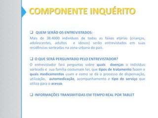 QUEM SERÃO OS ENTREVISTADOS:
Mais de 38.4000 indivíduos de todas as faixas etárias (crianças,
adolescentes, adultos e idosos) serão entrevistados em suas
residências sorteadas na zona urbana do país.
 O QUE SERÁ PERGUNTADO PELO ENTREVISTADOR?
O entrevistador fará perguntas sobre quais doenças o indivíduo
sorteado e sua família costumam ter, que tipos de tratamento fazem e
quais medicamentos usam e como se dá o processo de dispensação,
utilização, automedicação, acompanhamento e tipo de serviço que
utiliza para o acesso.
 INFORMAÇÕES TRANSMITIDAS EM TEMPO REAL POR TABLET
COMPONENTE INQUÉRITO
 