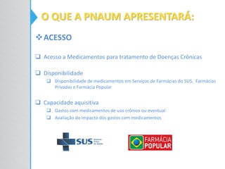 ACESSO
 Acesso a Medicamentos para tratamento de Doenças Crônicas
 Disponibilidade
 Disponibilidade de medicamentos em Serviços de Farmácias do SUS, Farmácias
Privadas e Farmácia Popular
 Capacidade aquisitiva
 Gastos com medicamentos de uso crônico ou eventual
 Avaliação do impacto dos gastos com medicamentos
O QUE A PNAUM APRESENTARÁ:
 