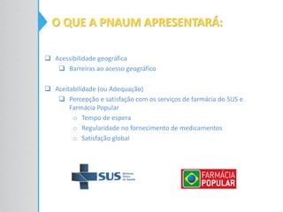  Acessibilidade geográfica
 Barreiras ao acesso geográfico
 Aceitabilidade (ou Adequação)
 Percepção e satisfação com os serviços de farmácia do SUS e
Farmácia Popular
o Tempo de espera
o Regularidade no fornecimento de medicamentos
o Satisfação global
O QUE A PNAUM APRESENTARÁ:
 