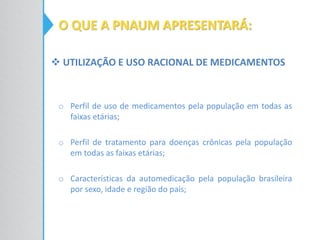 o Perfil de uso de medicamentos pela população em todas as
faixas etárias;
o Perfil de tratamento para doenças crônicas pela população
em todas as faixas etárias;
o Características da automedicação pela população brasileira
por sexo, idade e região do país;
O QUE A PNAUM APRESENTARÁ:
 UTILIZAÇÃO E USO RACIONAL DE MEDICAMENTOS
 