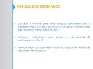 RESULTADOS ESPERADOS
o Constituir a PNAUM como uma pesquisa permanente para o
monitoramento e avaliação das Políticas Públicas de Medicamentos
e de Assistência Farmacêutica no Brasil;
o Estabelecer indicadores sobre acesso e uso racional de
medicamentos no Brasil;
o Fornecer dados para priorizar rumos estratégicos da Politica de
Assistência Farmacêutica e.
 