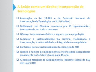 A Saúde como um direito: Incorporação de
Tecnologias
 Aprovação da Lei 12.401 e da Comissão Nacional de
Incorporação de Tecnologias no SUS (Conitec)
 Deliberação em Plenário, composto por 13 representantes:
transparência em todo o processo
 Oferecer tratamentos efetivos e seguros para a população
 Fomentar a sustentabilidade do sistema, viabilizando a
incorporação, a universalidade, a integralidade e a equidade
 Contribuir para a sustentabilidade tecnológica do SUS
 Triplica o número de medicamentos e tecnologias incorporados
anualmente no SUS (de 15/ano para 45/ano)
 A Relação Nacional de Medicamentos (Rename) passa de 550
itens para 810
 