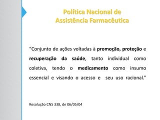 Política Nacional de
Assistência Farmacêutica
“Conjunto de ações voltadas à promoção, proteção e
recuperação da saúde, tanto individual como
coletiva, tendo o medicamento como insumo
essencial e visando o acesso e seu uso racional.”
Resolução CNS 338, de 06/05/04
 
