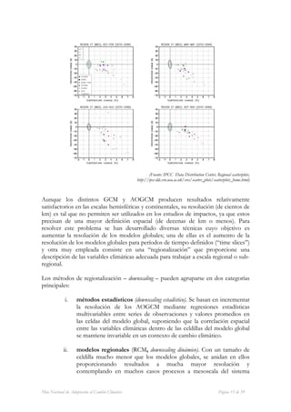 (Fuente: IPCC Data Distribution Center, Regional scatterplots,
                                                  http://ipcc-ddc.cru.uea.ac.uk/sres/scatter_plots/scatterplots_home.html)



Aunque los distintos GCM y AOGCM producen resultados relativamente
satisfactorios en las escalas hemisféricas y continentales, su resolución (de cientos de
km) es tal que no permiten ser utilizados en los estudios de impactos, ya que estos
precisan de una mayor definición espacial (de decenas de km o menos). Para
resolver este problema se han desarrollado diversas técnicas cuyo objetivo es
aumentar la resolución de los modelos globales; una de ellas es el aumento de la
resolución de los modelos globales para períodos de tiempo definidos (“time slices”)
y otra muy empleada consiste en una “regionalización” que proporcione una
descripción de las variables climáticas adecuada para trabajar a escala regional o sub-
regional.

Los métodos de regionalización – downscaling – pueden agruparse en dos categorías
principales:

             i.     métodos estadísticos (downscaling estadístico). Se basan en incrementar
                    la resolución de los AOGCM mediante regresiones estadísticas
                    multivariables entre series de observaciones y valores promedios en
                    las celdas del modelo global, suponiendo que la correlación espacial
                    entre las variables climáticas dentro de las celdillas del modelo global
                    se mantiene invariable en un contexto de cambio climático.

            ii.     modelos regionales (RCM, downscaling dinámico). Con un tamaño de
                    celdilla mucho menor que los modelos globales, se anidan en ellos
                    proporcionando resultados a mucha mayor resolución y
                    contemplando en muchos casos procesos a mesoscala del sistema


Plan Nacional de Adaptación al Cambio Climático                                                       Página 15 de 59
 
