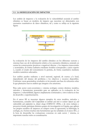 3.3. LA MODELIZACIÓN DE IMPACTOS


Los análisis de impactos y la evaluación de la vulnerabilidad asociada al cambio
climático se basan en modelos de impacto que necesitan ser alimentados con
escenarios cuantitativos de datos climáticos, tal y como se refleja en la siguiente
figura:




                                                                                             IPCC SRES
                       IPCC SRES




                                    Elaboración de los              Elaboración de los
                                   escenarios regionales        escenarios socioeconómicos
                                        climáticos




                                                  Modelización y análisis de
                                                         impactos


                                                    Evaluación de riesgos




La evaluación de los impactos del cambio climático en los diferentes sectores y
sistemas hace uso de la información relativa a los escenarios climáticos, teniendo en
cuenta las consecuencias (positivas o negativas) directas y los impactos transversales
y acumulados, de forma cualitativa mediante modelos conceptuales y juicio experto
o, cuando el estado del conocimiento lo permite, de forma cuantitativa mediante
modelos numéricos adecuados.

Los análisis pueden realizarse a nivel nacional, regional, de cuenca y/o local,
dependiendo del alcance del problema y los objetivos y recursos disponibles.
Conforme vayan generándose resultados se irá creando una base de referencia sobre
la que plantearse nuevos análisis que integren a los anteriores.

Para cada sector socio-económico y sistema ecológico existen distintos modelos,
métodos y herramientas potenciales para ser aplicados en la evaluación de los
impactos y vulnerabilidad, algunos ampliamente contrastados y otros todavía en fase
de desarrollo y experimentación.

En el anexo III se muestran algunos ejemplos de estos modelos, métodos y
herramientas, extraídos del Compendium on methods and tools to evaluate impacts of, and
vulnerability and adaptation to, climate change (CMNUCC 2004), y de otros trabajos y
proyectos donde participan distintos grupos de investigación en España, que aplican
sus propios modelos de impactos en campos como la agronomía, la hidrología, la
ecología, etc. Existen muchas más herramientas que las señaladas en el anexo III y, a
la hora de desarrollar las evaluaciones concretas en cada sector / sistema, es
importante tenerlas todos en consideración.



Plan Nacional de Adaptación al Cambio Climático                                                          Página 18 de 59
 