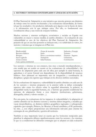 4. SECTORES Y SISTEMAS CONTEMPLADOS Y LÍNEAS DE ACTUACIÓN



El Plan Nacional de Adaptación es una iniciativa que necesita generar una dinámica
de trabajo entre los actores involucrados y las evaluaciones desarrolladas, de forma
tal que los resultados y los productos elaborados por algunos son la fuente de datos
y la información con la que trabajan otros. Por ello, es fundamental una
coordinación eficaz y una visión de conjunto holística.

Muchos sectores y sistemas ecológicos, económicos y sociales en España son
vulnerables en mayor o menor medida al cambio climático y la evaluación de esta
vulnerabilidad es uno de los objetivos del Plan Nacional de Adaptación. Sin
perjuicio de que en una fase posterior se incluyan más, o se subdividan en varios, los
sectores y sistemas que se integran en el Plan son:

    Biodiversidad                                 Zonas de montaña              Industria y Energía
    Recursos hídricos                             Suelo                         Turismo
    Bosques                                       Pesca y ecosistemas marinos   Finanzas - Seguros
    Sector agrícola                               Transporte                    Urbanismo
    Zonas costeras                                Salud humana                  Construcción
    Caza y pesca continental

Los sectores y sistemas no son estancos, sino muy a menudo interdependientes, y
esto tendrá que ser tenido en cuenta en las evaluaciones de vulnerabilidad y las
opciones de adaptación para cada uno de ellos; por ejemplo la salud humana, la
agricultura o el sector forestal son dependientes de la disponibilidad de recursos
hídricos. Esto planteará un importante reto de integración y coordinación de
disciplinas y grupos de expertos que trabajan en los diversos ámbitos sectoriales.

En las evaluaciones de impactos y vulnerabilidad al cambio climático en cada uno de
de los sectores y sistemas propuesto en la anterior tabla se deben contemplar
aspectos tales como los efectos sobre la seguridad alimentaria, la pobreza, la
desigualdad social, la seguridad humana, etc. y factores que pueden condicionar las
opciones de adaptación frente a esos impactos (instituciones, gobernanza,
demografía, cultura y valores sociales…).

Por otra parte, las evaluaciones de los impactos, la vulnerabilidad y la adaptación al
cambio climático de los distintos sectores y sistemas deben integrarse, a medida que
vayan desarrollándose, en distintos ámbitos geográficos regionales o subregionales
españoles (por ejemplo, Pirineos, las Mesetas, el litoral cantábrico, el SE peninsular,
las islas…), con objeto proporcionar una información relevante para orientar las
estrategias de uso, planificación y gestión del territorio.

También es muy importante tener en cuenta que los horizontes temporales para
planificar la adaptación difieren significativamente entre los sectores y los sistemas,
lo que va a condicionar las diferentes estrategias que se adopten en cada evaluación



Plan Nacional de Adaptación al Cambio Climático                                            Página 21 de 59
 