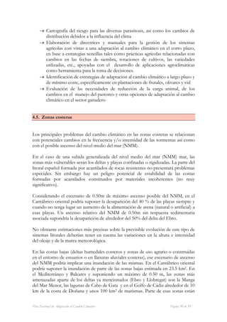 → Cartografía del riesgo para las diversas parasitosis, así como los cambios de
       distribución debidos a la influencia del clima
     → Elaboración de directrices y manuales para la gestión de los sistemas
       agrícolas con vistas a una adaptación al cambio climático en el corto plazo,
       en base a estrategias sencillas tales como prácticas agrícolas relacionadas con
       cambios en las fechas de siembra, rotaciones de cultivos, las variedades
       utilizadas, etc., apoyadas con el desarrollo de aplicaciones agroclimáticas
       como herramienta para la toma de decisiones.
     → Identificación de estrategias de adaptación al cambio climático a largo plazo y
       de mínimo coste, específicamente en plantaciones de frutales, olivares y vid
     → Evaluación de las necesidades de reducción de la carga animal, de los
       cambios en el manejo del pastoreo y otras opciones de adaptación al cambio
       climático en el sector ganadero


4.5. Zonas costeras


Los principales problemas del cambio climático en las zonas costeras se relacionan
con potenciales cambios en la frecuencia y/o intensidad de las tormentas así como
con el posible ascenso del nivel medio del mar (NMM).

En el caso de una subida generalizada del nivel medio del mar (NMM) mar, las
zonas más vulnerables serán los deltas y playas confinadas o rigidizadas. La parte del
litoral español formada por acantilados de rocas resistentes no presentará problemas
especiales. Sin embargo hay un peligro potencial de estabilidad de las costas
formadas por acantilados constituidos por materiales incoherentes (no muy
significativo).

Considerando el escenario de 0.50m de máximo ascenso posible del NMM, en el
Cantábrico oriental podría suponer la desaparición del 40 % de las playas siempre y
cuando no tenga lugar un aumento de la alimentación de arena (natural o artificial) a
esas playas. Un ascenso relativo del NMM de 0.50m sin respuesta sedimentaria
asociada supondría la desaparición de alrededor del 50% del delta del Ebro.

No obstante estimaciones más precisas sobre la previsible evolución de este tipo de
sistemas litorales deberían tener en cuenta las variaciones en la altura e intensidad
del oleaje y de la marea meteorológica.

En las costas bajas (deltas humedales costeros y zonas de uso agrario o construidas
en el entorno de estuarios o en llanuras aluviales costeras), ese escenario de ascenso
del NMM podría implicar una inundación de las mismas. En el Cantábrico oriental
podría suponer la inundación de parte de las zonas bajas estimada en 23.5 km2. En
el Mediterráneo y Baleares y suponiendo un máximo de 0.50 m, las zonas más
amenazadas aparte de los deltas ya mencionados (Ebro y Llobregat) son la Manga
del Mar Menor, las lagunas de Cabo de Gata y en el Golfo de Cádiz alrededor de 10
km de la costa de Doñana y unos 100 km2 de marismas. Parte de esas zonas están


Plan Nacional de Adaptación al Cambio Climático                          Página 30 de 59
 
