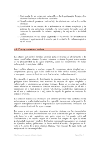 → Cartografía de las zonas más vulnerables a la desertificación debido a los
       factores climáticos en los futuros escenarios
     → Modelización de procesos erosivos bajo los distintos escenarios de cambio
       climático
     → Evaluación de los efectos de la reforestación de tierras marginales, y la
       práctica de una agricultura orientada a la conservación del suelo sobre el
       aumento del contenido de carbono orgánico y la mejora de la fertilidad
       edáfica
     → Monitorización de las tierras degradadas y en proceso de desertificación
       mediante el seguimiento de la erosión y de la evolución del carbono orgánico
       en los suelos


4.9. Pesca y ecosistemas marinos


Los efectos del cambio climático diferirán para ecosistemas de afloramiento o de
zonas estratificadas, así como de zonas costeras u oceánicas. Se prevé una reducción
de la productividad de las aguas españolas, dadas sus características de mares
subtropicales o templados cálidos.

Los cambios afectarán a muchos grupos de organismos, desde fitoplancton y
zooplancton a peces y algas. Habrá cambios en las redes tróficas marinas, afectando
a las especies recurso, sobre todo en su fase larvaria y en el reclutamiento.

Es esperable el cambio de distribución de muchas especies, tanto de especies
pelágicas como bentónicas, con aumento de especies de aguas templadas y
subtropicales y disminución de especies boreales. Entre las especies que pueden
verse afectadas se encuentran especies anadromas (reproducción en el río y
crecimiento en el mar), como el salmón y el esturión, o catadromas (reproducción
en el mar y crecimiento en el río), como la anguila. Es posible un aumento de
especies invasoras.

Los cultivos marinos no subsidiados con alimento pueden verse afectados por la
reducción de la productividad marina. Son esperables incrementos en la aparición de
especies de fitoplancton tóxico o de parásitos de especies cultivadas, favorecidas por
el incremento térmico de las aguas costeras.

Las zonas y sistemas más vulnerables al cambio climático son las comunidades
bénticas y, entre ellos, los ecosistemas que están conformados por los organismos
más longevos y de crecimiento más lento, como son los corales rojos del
Mediterráneo y los corales negros de Canarias; los campos de algas de cierta
profundidad, marismas y praderas de Posidonia oceánica del Mediterráneo, las praderas
de Cymodocea nodosa y poblaciones de Zostera noltii de Canarias, y las praderas de Z.
noltii y Z. marina de la costa atlántica Ibérica, y las praderas de algas pardas del
conjunto de las costas españolas.


Plan Nacional de Adaptación al Cambio Climático                          Página 34 de 59
 