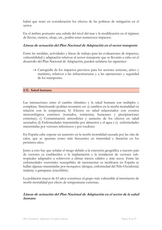 habrá que tener en consideración los efectos de las políticas de mitigación en el
sector.

En el ámbito portuario una subida del nivel del mar y la modificación en el régimen
de lluvias, vientos, oleaje, etc., podría tener numerosos impactos.

Líneas de actuación del Plan Nacional de Adaptación en el sector transporte

Entre las medidas, actividades y líneas de trabajo para las evaluaciones de impactos,
vulnerabilidad y adaptación relativas al sector transporte que se llevarán a cabo en el
desarrollo del Plan Nacional de Adaptación, pueden señalarse las siguientes:

          → Cartografía de los impactos previstos para los sectores terrestre, aéreo y
            marítimo, relativos a las infraestructuras y a las operaciones y seguridad
            de los transportes.


4.11. Salud humana


Las interacciones entre el cambio climático y la salud humana son múltiples y
complejas. Sintetizando podrían resumirse en: a) cambios en la morbi-mortalidad en
relación con la temperatura; b) Efectos en salud relacionados con eventos
meteorológicos extremos (tornados, tormentas, huracanes y precipitaciones
extremas); c) Contaminación atmosférica y aumento de los efectos en salud
asociados; d) Enfermedades transmitidas por alimentos y el agua y e) enfermedades
transmitidas por vectores infecciosos y por roedores

En España cabe esperar un aumento en la morbi-mortalidad causada por las olas de
calor, que se apuntan como más frecuentes en intensidad y duración en los
próximos años.

Junto a esto hay que señalar el riesgo debido a la extensión geográfica a nuestro país
de vectores ya establecidos o la implantación y la instalación de vectores sub-
tropicales adaptados a sobrevivir a climas menos cálidos y más secos. Entre las
enfermedades vectoriales susceptibles de incrementar su incidencia en España se
hallan algunas transmitidas por mosquitos (dengue, enfermedad del Nilo Occidental,
malaria) o garrapatas (encefalitis).

La población mayor de 65 años constituye el grupo más vulnerable al incremento de
morbi-mortalidad por efecto de temperaturas extremas.


Líneas de actuación del Plan Nacional de Adaptación en el sector de la salud
humana




Plan Nacional de Adaptación al Cambio Climático                          Página 36 de 59
 