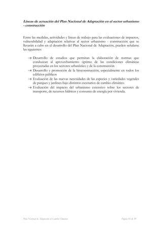 Líneas de actuación del Plan Nacional de Adaptación en el sector urbanismo
- construcción


Entre las medidas, actividades y líneas de trabajo para las evaluaciones de impactos,
vulnerabilidad y adaptación relativas al sector urbanismo - construcción que se
llevarán a cabo en el desarrollo del Plan Nacional de Adaptación, pueden señalarse
las siguientes:

     → Desarrollo de estudios que permitan la elaboración de normas que
       conduzcan al aprovechamiento óptimo de las condiciones climáticas
       proyectadas en los sectores urbanístico y de la construcción
     → Desarrollo y promoción de la bioconstrucción, especialmente en todos los
       edificios públicos
     → Evaluación de las nuevas necesidades de las especies y variedades vegetales
       de parques y jardines bajo distintos escenarios de cambio climático
     → Evaluación del impacto del urbanismo extensivo sobre los sectores de
       transporte, de recursos hídricos y consumo de energía por vivienda.




Plan Nacional de Adaptación al Cambio Climático                         Página 41 de 59
 