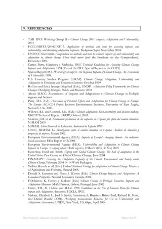 9. REFERENCIAS


-    TAR IPCC Working Group II – Climate Change 2001: Impacts, Adaptation and Vulnerability,
     2001
-    FCCC/SBSTA/2004/INF.13. Application of methods and tools for assessing impacts and
     vulnerability, and developing adaptation responses. Background paper. November 2004.
-    UNFCCC Secretariat. Compendium on methods and tools to evaluate impacts of, and vulnerability and
     adaptation to, climate change. Final draft report (and the brochure on the Compendium).
     December 2004
-    Carter, Parry, Harasawa y Nishioka. IPCC Technical Guidelines for Assessing Climate Change
     Impacts and Adaptations. 1994 (Part of the IPCC Special Report to the COP1)
-    Special Report IPCC Working Group II. The Regional Impacts of Climate Change. An Assessment
     of Vulnerabilit. 1998.
-    U.S. Country Studies Program (USCSP). Climate Change: Mitigation, Vulnerability and
     Adaptation in Developing and Transition Countries. October 1999.
-    Bo Lim and Erica Spanger-Siegfried (Eds.), UNDP. Adaptation Policy Frameworks for Climate
     Changes: Developing Strategies, Policies and Measures. 2004
-    About AIACC: Assessments of Impacts and Adaptations to Climate Change in Multiple
     regions and Sectors.
-    Parry, M.L. (Ed.). Assessment of Potential Effects and Adaptations for Climate Change in Europe:
     The Europe ACACIA Project. Jackson Environment Institute, University of East Anglia,
     Norwich, UK, 2000.
-    Willows, R.I. and Connell, R.K. (Eds.) Climate adaptation: Risk,uncertainty and decicion-making.
     UKCIP Technical Report. UKCIP, Oxford, 2003.
-    Moreno, J.M. et al. Evaluación preliminar de los impactos en España por efecto del cambio climático.
     MIMAM 2005
-    MIMAM. Libro Blanco de la Educación Ambiental de España.1999
-    OECC, MIMAM. La Investigación sobre el cambio climático en España: Análisis de situación y
     propuesta de mejoras. Marzo 2002.
-    European Environmental Agency (EEA). Impacts of Europe’s changing climate. An indicator-
     based assessment. EEA Report nº 2/2004
-    European Environmental Agency (EEA). Vulnerability and Adaptation to Climate Change
     Impacts in Europe. A scoping report. Draft reports, 8 March 2005, 30 May 2005
-    Easterling, Hurd and Smith. Coping with Global Climate Change. The Role of adaptation in the
     United Status. Pew Center on Global Climate Change. June 2004
-    FINADAPT: Assessing the Adaptative Capacity of the Finnish Environment and Society under
     Climate Change. February 2004 (+ 14 Work Packages)
-    Veikko Marttila et all (Eds.) Finland National Strategy for adaptation to Climate Change. Ministry
     of Agriculture and Forestry, Finland 2005.
-    Donald S. Lemmen and Fiona J. Warren (Eds.) Climate Change Impacts and Adaptation: A
     Canadian Perspective. Natural Resources Canada, 2004.
-    F.D.Santos, K. Forbes y R.Moita (Eds.) Climate Change in Portugal. Scenarios, Impacts and
     Adaptation Measures. SIAM Project, Lisbon, Portugal, June 2002
-    Carter, T.R., M. Hulme and M.Lal. 1999. Guidelines on the Use of Scenario Data for Climate
     impact and Adaptation Assessment. TGCIA, IPCC
-    Malone, Elizabeth L., Joel B. Smith, Antoinette L. Brenkert, Brian Hurd, Richard H. Moss,
     and Daniel Bouille (2004). Developing Socioeconomic Scenarios for Use in Vulnerability and
     Adaptation Assessments, UNDP, New York, US, 48pp, April 2004



Plan Nacional de Adaptación al Cambio Climático                                          Página 52 de 59
 