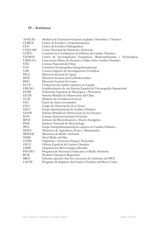 IV. Acrónimos


AOGCM               Modelos de Circulación General acoplados Atmósfera / Océanos
CEDEX               Centro de Estudios y Experimentación
CEH                 Centro de Estudios Hidrográficos
CENEAM              Centro Nacional de Educación Ambiental
CCPCC               Comisión de Coordinación de Políticas de Cambio Climático
CIEMAT              Centro de Investigaciones Energéticas, Medioambientales y Tecnológicas
CMNUCC              Convención Marco de Naciones Unidas sobre Cambio Climático
CNC                 Consejo Nacional del Clima
COI                 Comisión Oceanográfica Intergubernamental
CSIC                Consejo Superior de Investigaciones Científicas
DGA                 Dirección General de Aguas
DGB                 Dirección General para la Biodiversidad
DGC                 Dirección General de Costas
ECCE                Evaluación del cambio climático en España
ESEOO               Establecimiento de uin Sistema Español de Oceanografía Operacional
FEMP                Federación Española de Municipios y Provincias
GCOS                Sistema Mundial de Observación del Clima
GCM                 Modelos de Circulación General
GEI                 Gases de efecto invernadero
GEO                 Grupo de Observación de la Tierra
GICC                Grupo Interministerial de Cambio Climático
GOOS                Sistema Mundial de Observación de los Oceanos
ICSU                Consejo Internacional para la Ciencia
IDAE                Instituto de Diversificación y Ahorro Energético
INM                 Instituto Nacional de Meteorología
IPCC                Grupo Intergubernamental de expertos en Cambio Climático
MAPA                Ministerio de Agricultura, Pesca y Alimentación
MIMAM               Ministerio de Medio Ambiente
NMM                 Nivel Medio del Mar
OAPN                Organismo Autónomo Parques Nacionales
OECC                Oficina Española de Cambio Climático
OMM                 Organización Meteorológica Mundial
PNUMA               Programa de Naciones Unidas para el Medio Ambiente
RCM                 Modelos Climáticos Regionales
SRES                Informe especial sobre los escenarios de emisiones del IPCC
UKCIP               Programa de Impactos del Cambio Climático del Reino Unido




Plan Nacional de Adaptación al Cambio Climático                              Página 59 de 59
 