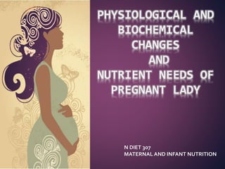PHYSIOLOGICAL AND
BIOCHEMICAL
CHANGES
AND
NUTRIENT NEEDS OF
PREGNANT LADY
N DIET 307
MATERNAL AND INFANT NUTRITION
 