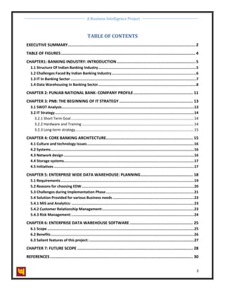 A Business Intelligence Project
3
TABLE OF CONTENTS
EXECUTIVE SUMMARY........................................................................................................... 2
TABLE OF FIGURES................................................................................................................. 4
CHAPTER1: BANKING INDUSTRY: INTRODUCTION.................................................................. 5
1.1 Structure Of Indian Banking Industry.........................................................................................5
1.2 Challenges Faced By Indian Banking Industry.............................................................................6
1.3 IT In Banking Sector ..................................................................................................................7
1.4 Data Warehousing In Banking Sector.........................................................................................8
CHAPTER 2: PUNJAB NATIONAL BANK: COMPANY PROFILE.................................................. 11
CHAPTER 3: PNB: THE BEGINNING OF IT STRATEGY .............................................................. 13
3.1 SWOT Analysis........................................................................................................................13
3.2 IT Strategy..............................................................................................................................14
3.2.1 Short Term Goal.........................................................................................................................14
3.2.2 Hardware and Training ..............................................................................................................14
3.2.3 Long-term strategy.....................................................................................................................15
CHAPTER 4: CORE BANKING ARCHITECTURE......................................................................... 15
4.1 Culture and technology issues.................................................................................................16
4.2 Systems..................................................................................................................................16
4.3 Network design ......................................................................................................................16
4.4 Storage systems......................................................................................................................17
4.5 Initiatives ...............................................................................................................................17
CHAPTER 5: ENTERPRISE WIDE DATA WAREHOUSE: PLANNING............................................ 18
5.1 Requirements.........................................................................................................................19
5.2 Reasons for choosing EDW......................................................................................................20
5.3 Challenges during Implementation Phase................................................................................21
5.4 Solution Provided for various Business needs..........................................................................23
5.4.1 MIS and Analytics: ...............................................................................................................23
5.4.2 Customer Relationship Management:...................................................................................23
5.4.3 Risk Management:...............................................................................................................24
CHAPTER 6: ENTERPRISE DATA WAREHOUSE SOFTWARE ..................................................... 25
6.1 Scope .....................................................................................................................................25
6.2 Benefits..................................................................................................................................26
6.3 Salient features of this project: ...............................................................................................27
CHAPTER 7: FUTURE SCOPE ................................................................................................. 28
REFERENCES........................................................................................................................ 30
 