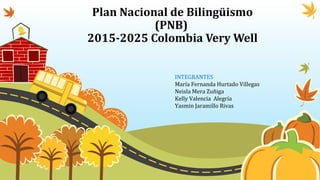 Plan Nacional de Bilingüismo
(PNB)
2015-2025 Colombia Very Well
INTEGRANTES
María Fernanda Hurtado Villegas
Neisla Mera Zuñiga
Kelly Valencia Alegría
Yasmin Jaramillo Rivas
 