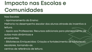 Impacto nas Escolas e
Comunidades
Nas Escolas:
- Aprimoramento do Ensino:
Melhoria no desempenho escolar dos alunos através do incentivo à
leitura.
- Apoio aos Professores: Recursos adicionais para planejamento de
aulas mais dinâmicas e
envolventes.
- Bibliotecas Enriquecidas: Criação e fortalecimento de bibliotecas
escolares, tornando-as
centros de referência de leitura.
 