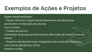 Exemplos de Ações e Projetos
Ações Implementadas:
- Feiras Literárias: Organização de eventos escolares que
promovem a interação dos alunos
com autores.
- Clubes de Leitura:
Formação de grupos de leitura para discussão de livros e troca de
ideias.
- Projetos Interdisciplinares: Integração de conteúdos literários
com outras disciplinas, como
história e artes.
 