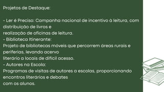 Projetos de Destaque:
- Ler é Preciso: Campanha nacional de incentivo à leitura, com
distribuição de livros e
realização de oficinas de leitura.
- Biblioteca Itinerante:
Projeto de bibliotecas móveis que percorrem áreas rurais e
periferias, levando acervo
literário a locais de difícil acesso.
- Autores na Escola:
Programas de visitas de autores a escolas, proporcionando
encontros literários e debates
com os alunos.
 