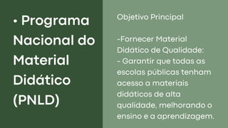 • Programa
Nacional do
Material
Didático
(PNLD)
Objetivo Principal
-Fornecer Material
Didático de Qualidade:
- Garantir que todas as
escolas públicas tenham
acesso a materiais
didáticos de alta
qualidade, melhorando o
ensino e a aprendizagem.
 