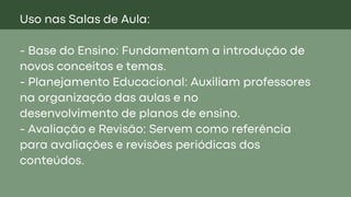 Uso nas Salas de Aula:
- Base do Ensino: Fundamentam a introdução de
novos conceitos e temas.
- Planejamento Educacional: Auxiliam professores
na organização das aulas e no
desenvolvimento de planos de ensino.
- Avaliação e Revisão: Servem como referência
para avaliações e revisões periódicas dos
conteúdos.
 