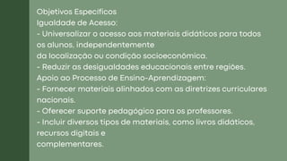 Objetivos Específicos
Igualdade de Acesso:
- Universalizar o acesso aos materiais didáticos para todos
os alunos, independentemente
da localização ou condição socioeconômica.
- Reduzir as desigualdades educacionais entre regiões.
Apoio ao Processo de Ensino-Aprendizagem:
- Fornecer materiais alinhados com as diretrizes curriculares
nacionais.
- Oferecer suporte pedagógico para os professores.
- Incluir diversos tipos de materiais, como livros didáticos,
recursos digitais e
complementares.
 
