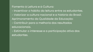 Fomento à Leitura e à Cultura:
- Incentivar o hábito da leitura entre os estudantes.
- Valorizar a cultura nacional e a história do Brasil.
Aprimoramento da Qualidade da Educação:
- Contribuir para a melhoria dos resultados
educacionais.
- Estimular o interesse e a participação ativa dos
estudantes.
 
