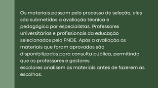 Os materiais passam pelo processo de seleção, eles
são submetidos a avaliação técnica e
pedagógica por especialistas, Professores
universitários e profissionais da educação
selecionados pelo FNDE. Após a avaliação os
materiais que foram aprovados são
disponibilizados para consulta pública, permitindo
que os professores e gestores
escolares analisem os materiais antes de fazerem as
escolhas.
 