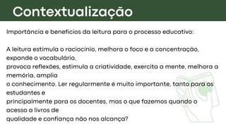 Contextualização
Importância e benefícios da leitura para o processo educativo:
A leitura estimula o raciocínio, melhora o foco e a concentração,
expande o vocabulário,
provoca reflexões, estimula a criatividade, exercita a mente, melhora a
memória, amplia
o conhecimento. Ler regularmente é muito importante, tanto para os
estudantes e
principalmente para os docentes, mas o que fazemos quando o
acesso a livros de
qualidade e confiança não nos alcança?
 