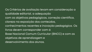 Os Critérios de avaliação levam em consideração a
qualidade editorial, a adequação
com os objetivos pedagógicos, correção científica,
clareza na exposição dos conteúdos,
conhecimentos recentes e inovação pedagógica. Os
livros devem corresponder com á
Base Nacional Comum Curricular (BNCC) e com os
objetivos de aprendizagem e
desenvolvimento dos alunos.
 