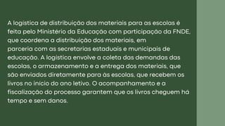 A logística de distribuição dos materiais para as escolas é
feita pelo Ministério da Educação com participação da FNDE,
que coordena a distribuição dos materiais, em
parceria com as secretarias estaduais e municipais de
educação. A logística envolve a coleta das demandas das
escolas, o armazenamento e a entrega dos materiais, que
são enviados diretamente para às escolas, que recebem os
livros no início do ano letivo. O acompanhamento e a
fiscalização do processo garantem que os livros cheguem há
tempo e sem danos.
 