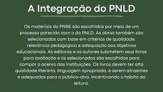 Os materiais do PNBE são escolhidos por meio de um
processo parecido com o do PNLD. As obras também são
selecionadas com base em critérios de qualidade,
relevância pedagógica e adequação aos objetivos
educacionais. As editoras e os autores submetem seus livros
para avaliação e os selecionados são escolhidos para
compor o acervo das instituições. Os livros devem ter alta
qualidade literária, linguagem apropriada, e serem atraentes
e adequados para o público-alvo, incentivando o hábito da
leitura.
A Integração do PNLD
 