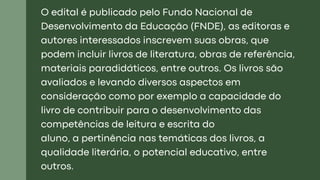 O edital é publicado pelo Fundo Nacional de
Desenvolvimento da Educação (FNDE), as editoras e
autores interessados inscrevem suas obras, que
podem incluir livros de literatura, obras de referência,
materiais paradidáticos, entre outros. Os livros são
avaliados e levando diversos aspectos em
consideração como por exemplo a capacidade do
livro de contribuir para o desenvolvimento das
competências de leitura e escrita do
aluno, a pertinência nas temáticas dos livros, a
qualidade literária, o potencial educativo, entre
outros.
 