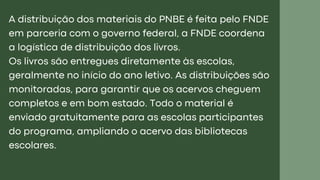 A distribuição dos materiais do PNBE é feita pelo FNDE
em parceria com o governo federal, a FNDE coordena
a logística de distribuição dos livros.
Os livros são entregues diretamente às escolas,
geralmente no início do ano letivo. As distribuições são
monitoradas, para garantir que os acervos cheguem
completos e em bom estado. Todo o material é
enviado gratuitamente para as escolas participantes
do programa, ampliando o acervo das bibliotecas
escolares.
 