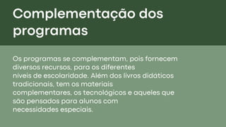 Complementação dos
programas
Os programas se complementam, pois fornecem
diversos recursos, para os diferentes
níveis de escolaridade. Além dos livros didáticos
tradicionais, tem os materiais
complementares, os tecnológicos e aqueles que
são pensados para alunos com
necessidades especiais.
 