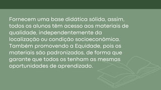 Fornecem uma base didática sólida, assim,
todos os alunos têm acesso aos materiais de
qualidade, independentemente da
localização ou condição socioeconômica.
Também promovendo a Equidade, pois os
materiais são padronizados, de forma que
garante que todos os tenham as mesmas
oportunidades de aprendizado.
 