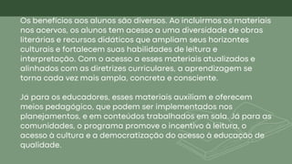 Os benefícios aos alunos são diversos. Ao incluirmos os materiais
nos acervos, os alunos tem acesso a uma diversidade de obras
literárias e recursos didáticos que ampliam seus horizontes
culturais e fortalecem suas habilidades de leitura e
interpretação. Com o acesso a esses materiais atualizados e
alinhados com as diretrizes curriculares, a aprendizagem se
torna cada vez mais ampla, concreta e consciente.
Já para os educadores, esses materiais auxiliam e oferecem
meios pedagógico, que podem ser implementados nos
planejamentos, e em conteúdos trabalhados em sala. Já para as
comunidades, o programa promove o incentivo à leitura, o
acesso à cultura e a democratização do acesso à educação de
qualidade.
 
