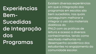 Experiências
Bem-
Sucedidas
de Integração
dos
Programas
Existem diversas experiências
em que a integração dos
programas em escolas são
bem sucedidos, nas quais
conseguiram melhorar e
integrar o uso dos materiais
didáticos do
PNLD com as práticas de
leitura e acesso a diversos
conhecimentos, tendo como
resultado melhorias no
desempenho acadêmico dos
estudantes no engajamento da
comunidade escolar.
 