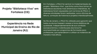 Projeto “Biblioteca Viva” em
Fortaleza (CE):
Experiência na Rede
Municipal de Ensino do Rio de
Janeiro (RJ):
Em Fortaleza, o PNLD foi central na implementação do
projeto “Biblioteca Viva”, que tinha como foco tornar as
bibliotecas escolares mais dinâmicas e interativas. As
bibliotecas foram equipadas com os livros do PNLD, e
diversas atividades foram realizadas, como oficinas de
leitura, contação de histórias e projetos interdisciplinares.
No Rio de Janeiro, o PNLD foi utilizado para garantir que
todos os alunos tivessem acesso a livros didáticos de
qualidade, independentemente de sua condição
socioeconômica. A distribuição dos livros foi
acompanhada por programas de formação para
professores, que aprenderam a utilizar os materiais de
maneira mais eficaz.
 